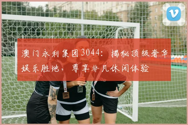 澳门永利集团3044：揭秘顶级奢华娱乐胜地，尊享非凡休闲体验