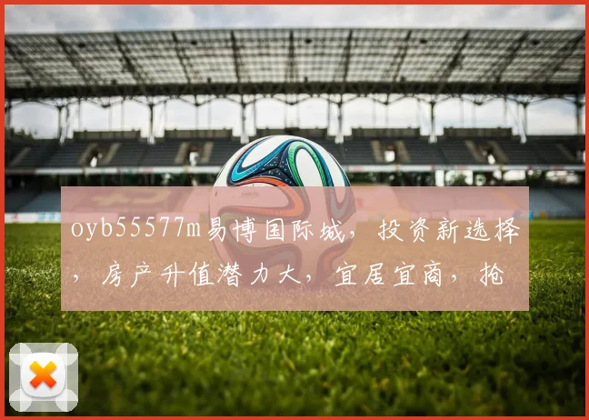 oyb55577m易博国际城，投资新选择，房产升值潜力大，宜居宜商，抢购从速，错过再无