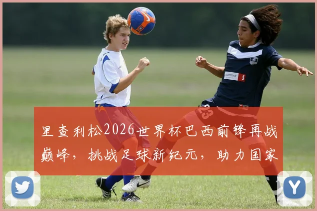 里查利松2026世界杯巴西前锋再战巅峰，挑战足球新纪元，助力国家荣耀