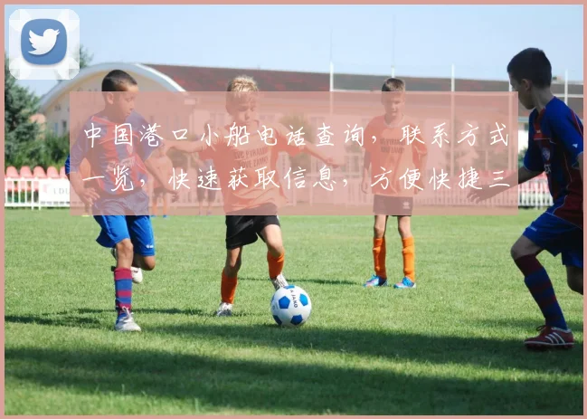 中国港口小船电话查询，联系方式一览，快速获取信息，方便快捷三，