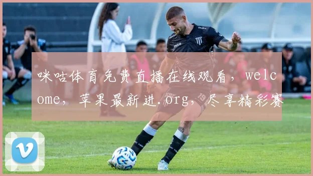 咪咕体育免费直播在线观看，welcome，苹果最新进.org，尽享精彩赛事