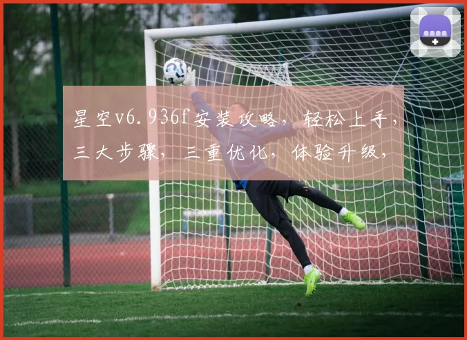 星空v6.936f安装攻略，轻松上手，三大步骤，三重优化，体验升级，不容错过
